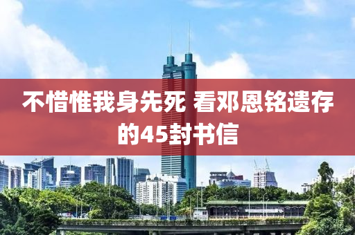 不(bu)惜惟我身先(xian)死(si) 看鄧(deng)恩銘遺存(cun)的(de)45封(feng)書信
