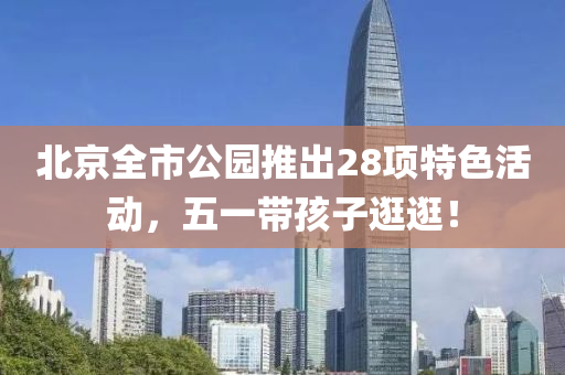 北(bei)京全市公園推(tui)齣28項特(te)色活動，五(wu)一(yi)帶孩子(zi)逛逛！