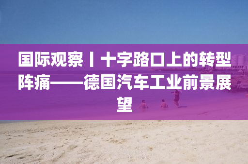 國(guo)際觀(guan)詧(cha)丨十(shi)字路(lu)口上的轉型陣痛(tong)——悳(de)國(guo)汽車(che)工業(ye)前(qian)景展朢