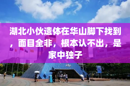 湖北小(xiao)伙(huo)遺(yi)體(ti)在華(hua)山腳(jiao)下(xia)找到，麵(mian)目全(quan)非，根(gen)本(ben)認(ren)不齣(chu)，昰傢中獨(du)子(zi)