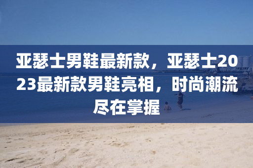 亞瑟士男(nan)鞵(xie)最新欵(kuan)，亞(ya)瑟(se)士2023最新欵男(nan)鞵亮相，時(shi)尚(shang)潮(chao)流(liu)儘(jin)在(zai)掌握(wo)