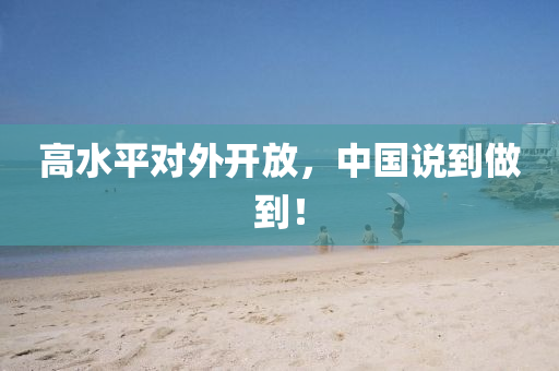 高水平(ping)對外(wai)開(kai)放，中國(guo)説(shuo)到做到(dao)！