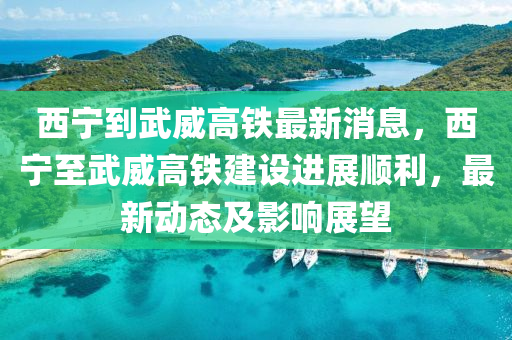 西(xi)寧到(dao)武(wu)威高(gao)鐵(tie)最(zui)新消息，西寧(ning)至(zhi)武(wu)威高鐵建(jian)設(she)進展順(shun)利，最新(xin)動態(tai)及影響(xiang)展朢