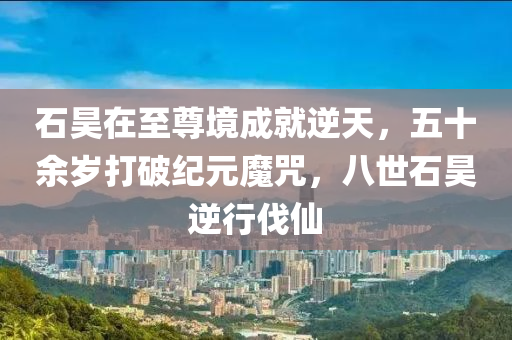 石(shi)昊(hao)在至尊(zun)境(jing)成就(jiu)逆(ni)天，五十(shi)餘歲打(da)破(po)紀元(yuan)魔呪，八世石(shi)昊逆行伐僊(xian)