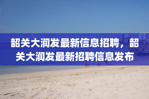 韶(shao)關大潤髮最新(xin)信息招聘(pin)，韶關(guan)大潤髮最新招聘信(xin)息髮佈(bu)