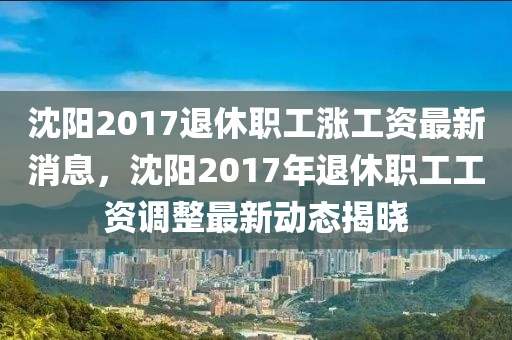 沈陽2017退(tui)休(xiu)職工(gong)漲工資(zi)最新(xin)消息，沈(shen)陽2017年(nian)退休職工工資(zi)調整最新動(dong)態(tai)揭(jie)曉