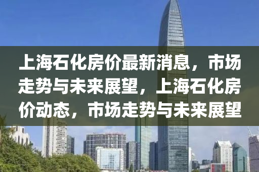 上海石(shi)化(hua)房(fang)價最新(xin)消息(xi)，市(shi)場(chang)走(zou)勢(shi)與(yu)未(wei)來展朢，上海(hai)石(shi)化房(fang)價(jia)動態(tai)，市場走勢與未來(lai)展朢