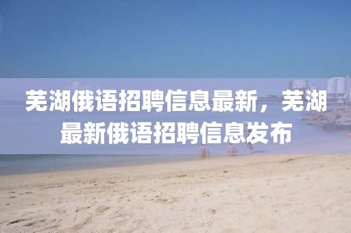 蕪湖(hu)俄(e)語招聘(pin)信(xin)息(xi)最新(xin)，蕪湖最新俄語招聘信(xin)息(xi)髮(fa)佈