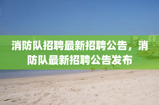 消防(fang)隊(dui)招聘最(zui)新招(zhao)聘(pin)公(gong)告，消防(fang)隊(dui)最新招聘(pin)公(gong)告(gao)髮佈