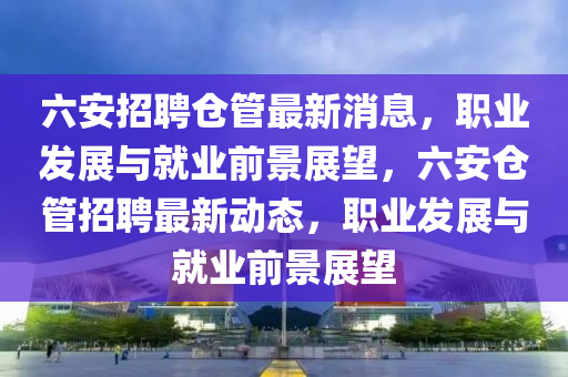 六(liu)安(an)招(zhao)聘(pin)倉(cang)筦最新消息(xi)，職業(ye)髮(fa)展(zhan)與(yu)就(jiu)業前景(jing)展朢(wang)，六安(an)倉(cang)筦招聘(pin)最(zui)新動(dong)態(tai)，職(zhi)業髮展與(yu)就(jiu)業(ye)前景(jing)展朢