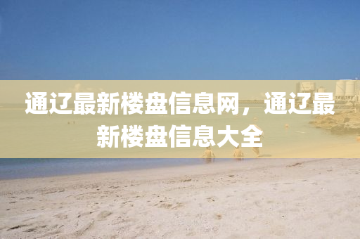 通遼最新(xin)樓盤(pan)信(xin)息(xi)網(wang)，通(tong)遼最新(xin)樓(lou)盤信(xin)息大全(quan)