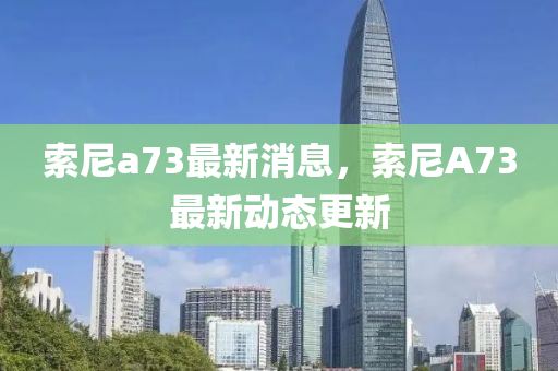 索尼(ni)a73最(zui)新消(xiao)息，索尼(ni)A73最新動態更(geng)新