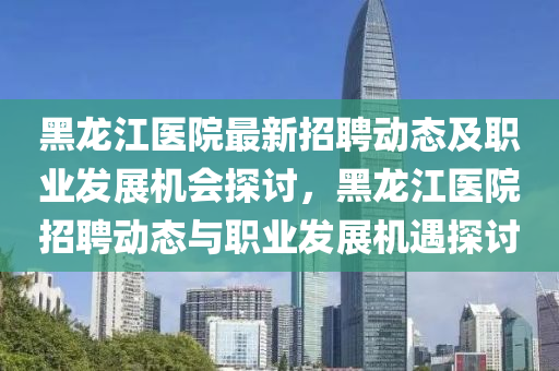 黑(hei)龍(long)江(jiang)醫院(yuan)最(zui)新招(zhao)聘(pin)動(dong)態(tai)及職業髮(fa)展(zhan)機(ji)會探(tan)討(tao)，黑(hei)龍江(jiang)醫(yi)院(yuan)招(zhao)聘動(dong)態與職業髮展(zhan)機(ji)遇(yu)探(tan)討