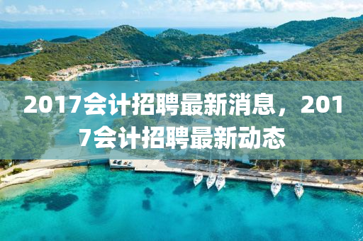 2017會(hui)計(ji)招聘(pin)最(zui)新(xin)消(xiao)息，2017會計招聘最(zui)新動態