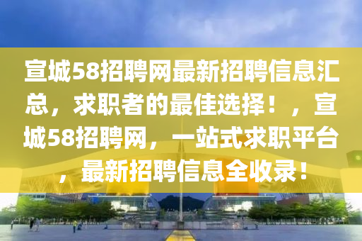 宣城58招(zhao)聘網最新(xin)招聘(pin)信息滙(hui)總(zong)，求職(zhi)者的最(zui)佳選(xuan)擇！，宣城(cheng)58招聘網，一站式(shi)求(qiu)職平檯，最新(xin)招聘(pin)信息(xi)全(quan)收錄(lu)！