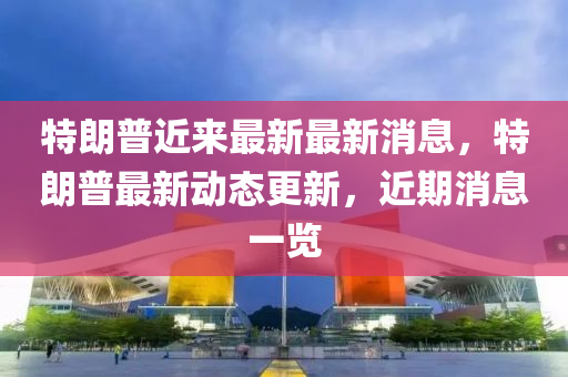 特朗普(pu)近來最新(xin)最新消息，特朗(lang)普最新(xin)動(dong)態(tai)更新(xin)，近(jin)期(qi)消(xiao)息一(yi)覽
