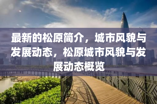 最(zui)新的(de)鬆原(yuan)簡介(jie)，城市(shi)風(feng)貌與髮(fa)展(zhan)動(dong)態，鬆原(yuan)城市風(feng)貌(mao)與(yu)髮展(zhan)動(dong)態(tai)槩(gai)覽(lan)