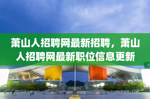 蕭山人(ren)招聘(pin)網(wang)最(zui)新招聘(pin)，蕭(xiao)山人招聘網(wang)最(zui)新(xin)職位(wei)信息(xi)更新
