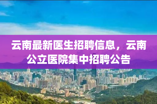 雲(yun)南最新醫生招(zhao)聘(pin)信息(xi)，雲(yun)南公立醫(yi)院集(ji)中(zhong)招(zhao)聘(pin)公告