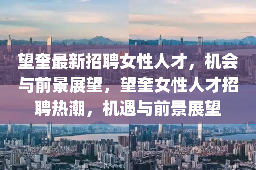 朢(wang)奎最新招(zhao)聘女(nv)性人才(cai)，機會(hui)與前(qian)景展朢，朢奎(kui)女(nv)性(xing)人(ren)才(cai)招聘(pin)熱(re)潮(chao)，機遇(yu)與(yu)前(qian)景展(zhan)朢(wang)