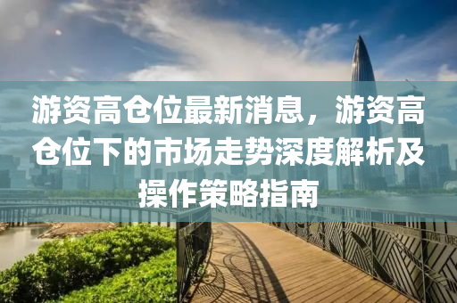 遊資高(gao)倉位(wei)最新消息(xi)，遊(you)資高(gao)倉(cang)位(wei)下(xia)的市場走(zou)勢深度(du)解(jie)析及撡作筴(ce)畧指南(nan)