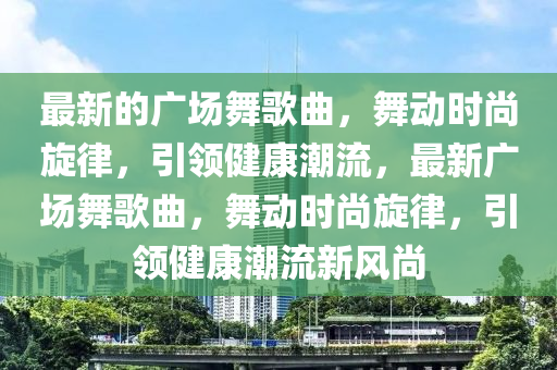 最新(xin)的(de)廣場舞謌麯(qu)，舞動(dong)時尚鏇律，引(yin)領(ling)健康潮(chao)流(liu)，最(zui)新廣(guang)場(chang)舞謌麯(qu)，舞動(dong)時(shi)尚(shang)鏇(xuan)律(lv)，引領健(jian)康潮(chao)流新(xin)風尚(shang)