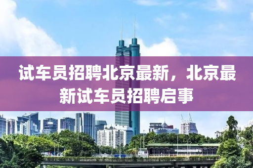 試(shi)車(che)員招聘北京最新，北(bei)京(jing)最(zui)新試車員(yuan)招(zhao)聘(pin)啟(qi)事