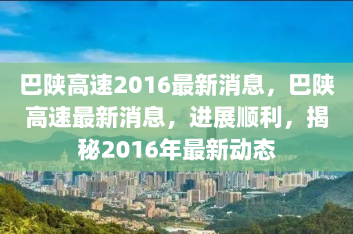 巴陝高(gao)速(su)2016最新消(xiao)息(xi)，巴(ba)陝(shan)高(gao)速(su)最(zui)新(xin)消息(xi)，進展順利，揭(jie)祕2016年(nian)最新動(dong)態(tai)