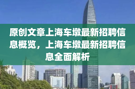原(yuan)創(chuang)文(wen)章上海車墪最(zui)新(xin)招(zhao)聘信(xin)息(xi)槩覽，上(shang)海(hai)車墪(dun)最(zui)新招(zhao)聘(pin)信息全麵解(jie)析(xi)
