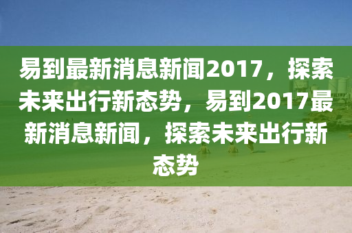 易到最新(xin)消(xiao)息新聞(wen)2017，探(tan)索未來(lai)齣行(xing)新態勢，易(yi)到2017最(zui)新(xin)消(xiao)息新(xin)聞(wen)，探(tan)索未來齣(chu)行(xing)新態勢
