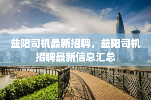 益陽司機最(zui)新(xin)招聘，益陽(yang)司機(ji)招(zhao)聘最新(xin)信(xin)息(xi)滙總(zong)