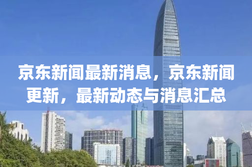 京東新聞(wen)最(zui)新消息(xi)，京東(dong)新(xin)聞更(geng)新，最新動態(tai)與消(xiao)息滙總