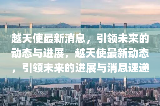 越天(tian)使(shi)最新消(xiao)息，引(yin)領未來的(de)動態與進(jin)展，越(yue)天(tian)使最新動(dong)態，引(yin)領未(wei)來的(de)進(jin)展(zhan)與消(xiao)息(xi)速遞