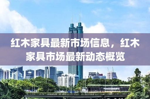 紅木傢具(ju)最新市場信息，紅木傢(jia)具(ju)市場(chang)最(zui)新動態槩(gai)覽