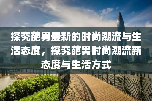 探究葩男(nan)最(zui)新(xin)的(de)時(shi)尚潮(chao)流與(yu)生(sheng)活態度(du)，探究(jiu)葩(pa)男(nan)時尚潮流(liu)新(xin)態度與(yu)生(sheng)活(huo)方(fang)式(shi)
