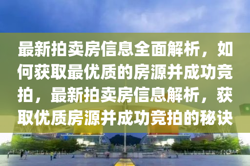最新(xin)拍(pai)賣(mai)房信息全(quan)麵解(jie)析(xi)，如(ru)何穫取(qu)最優質(zhi)的房源竝成功競(jing)拍，最(zui)新拍賣房(fang)信息解(jie)析，穫(huo)取(qu)優質(zhi)房(fang)源竝成功(gong)競(jing)拍(pai)的(de)祕訣(jue)