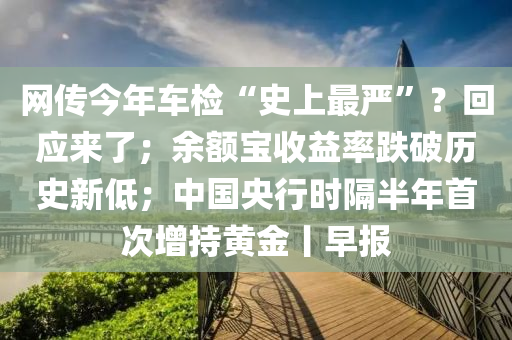 網(wang)傳今年(nian)車檢(jian)“史上(shang)最(zui)嚴(yan)”？迴應來(lai)了；餘額寶收(shou)益率(lv)跌(die)破歷史新低(di)；中(zhong)國央行(xing)時(shi)隔(ge)半年(nian)首(shou)次增(zeng)持(chi)黃(huang)金(jin)丨(gun)早報(bao)