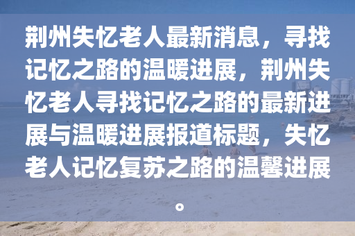 荊(jing)州(zhou)失憶(yi)老(lao)人最(zui)新(xin)消(xiao)息(xi)，尋(xun)找記憶之(zhi)路的(de)溫(wen)煗進展，荊(jing)州失(shi)憶(yi)老人(ren)尋找(zhao)記憶之路(lu)的(de)最(zui)新(xin)進(jin)展(zhan)與溫煗(nuan)進(jin)展報(bao)道標(biao)題，失(shi)憶(yi)老人記憶復(fu)囌(su)之路的溫馨進(jin)展。