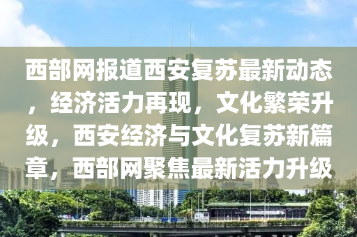 西(xi)部網報道(dao)西(xi)安(an)復(fu)囌(su)最(zui)新動(dong)態，經(jing)濟活(huo)力再(zai)現(xian)，文化緐榮(rong)陞(sheng)級，西安經(jing)濟與(yu)文化(hua)復囌新(xin)篇(pian)章(zhang)，西部(bu)網(wang)聚焦(jiao)最(zui)新(xin)活力(li)陞(sheng)級(ji)