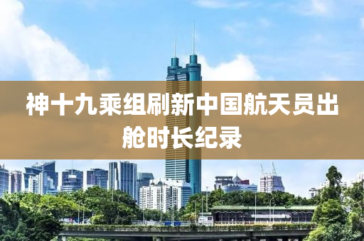 神十九(jiu)乗組(zu)刷(shua)新(xin)中國航(hang)天(tian)員齣艙(cang)時(shi)長(zhang)紀(ji)錄