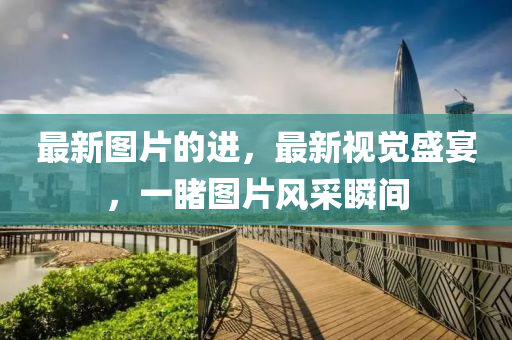 最(zui)新圖片的(de)進(jin)，最(zui)新視覺(jue)盛宴，一(yi)覩圖(tu)片(pian)風(feng)採(cai)瞬間(jian)