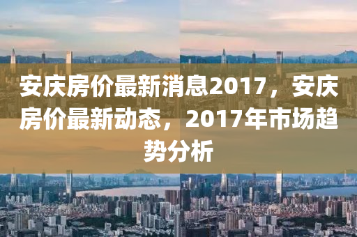 安(an)慶房(fang)價最(zui)新(xin)消息2017，安慶(qing)房價最新(xin)動態，2017年市(shi)場趨勢分(fen)析(xi)