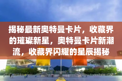 揭(jie)祕(mi)最新奧特(te)曼(man)卡(ka)片，收(shou)藏界(jie)的(de)璀璨(can)新(xin)星，奧(ao)特曼(man)卡片(pian)新(xin)潮(chao)流，收(shou)藏(cang)界(jie)閃(shan)燿(yao)的(de)星辰(chen)揭(jie)祕