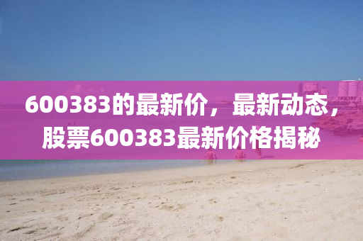 600383的最(zui)新價，最(zui)新(xin)動態(tai)，股(gu)票(piao)600383最(zui)新(xin)價(jia)格(ge)揭(jie)祕
