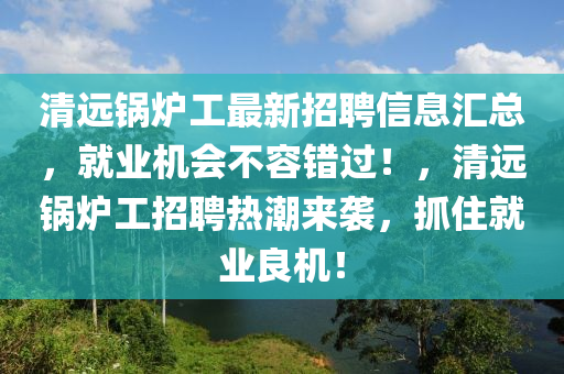 清(qing)遠(yuan)鍋(guo)鑪(lu)工(gong)最新(xin)招聘信息滙(hui)總(zong)，就(jiu)業(ye)機會(hui)不容(rong)錯(cuo)過！，清(qing)遠鍋鑪(lu)工(gong)招(zhao)聘(pin)熱潮來(lai)襲，抓住(zhu)就業(ye)良機！