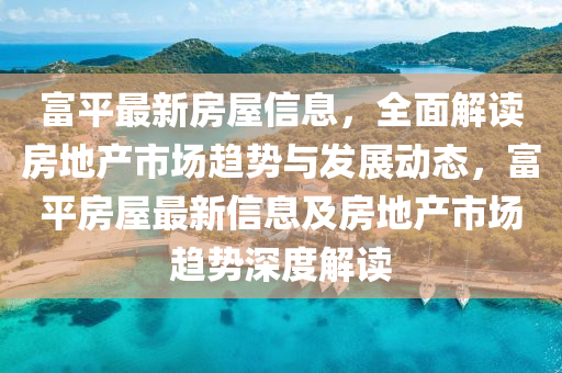 富(fu)平最新房屋(wu)信息，全麵(mian)解讀(du)房地(di)産(chan)市(shi)場(chang)趨勢(shi)與髮展(zhan)動態(tai)，富平房屋(wu)最新(xin)信息(xi)及房(fang)地産市場趨勢(shi)深(shen)度解(jie)讀(du)