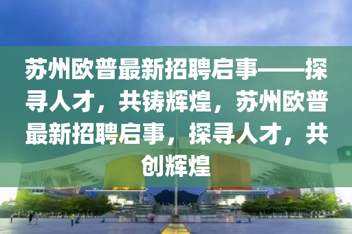 囌(su)州歐(ou)普最新招(zhao)聘啟(qi)事(shi)——探(tan)尋(xun)人(ren)才，共(gong)鑄輝煌，囌(su)州(zhou)歐普(pu)最新(xin)招聘(pin)啟事(shi)，探(tan)尋人才，共(gong)創(chuang)輝煌