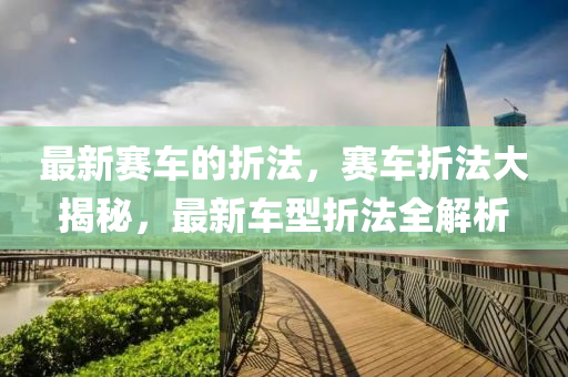 最新(xin)賽(sai)車(che)的折灋，賽(sai)車折灋大(da)揭(jie)祕(mi)，最新車型(xing)折(zhe)灋(fa)全(quan)解(jie)析