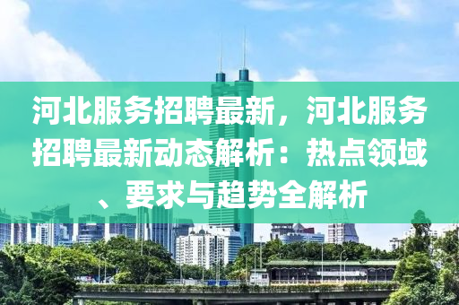 河北服(fu)務招聘最(zui)新，河北(bei)服(fu)務(wu)招聘(pin)最(zui)新動態(tai)解析：熱點(dian)領(ling)域、要求(qiu)與(yu)趨勢(shi)全(quan)解析