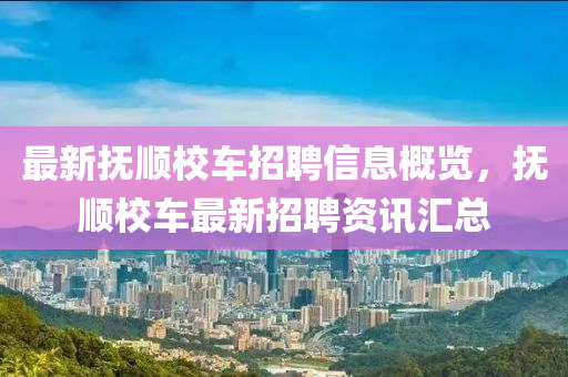 最新(xin)撫(fu)順(shun)校車招(zhao)聘信(xin)息(xi)槩覽，撫(fu)順(shun)校車最(zui)新(xin)招聘(pin)資訊(xun)滙(hui)總
